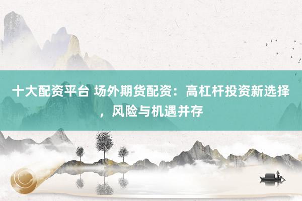 十大配资平台 场外期货配资：高杠杆投资新选择，风险与机遇并存