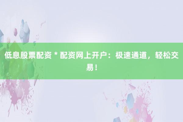 低息股票配资 * 配资网上开户：极速通道，轻松交易！