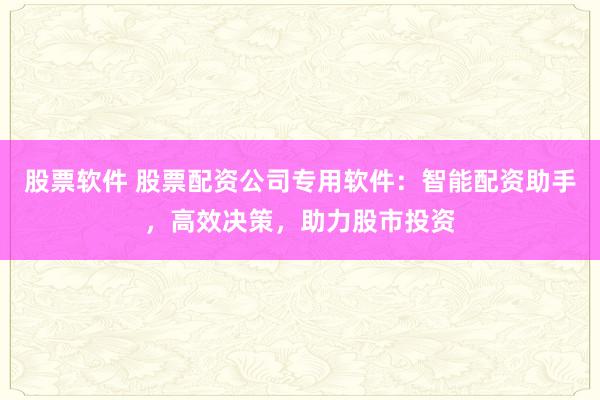 股票软件 股票配资公司专用软件：智能配资助手，高效决策，助力股市投资