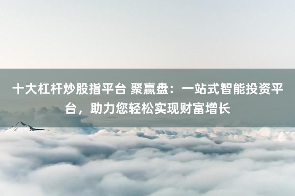 十大杠杆炒股指平台 聚赢盘：一站式智能投资平台，助力您轻松实现财富增长
