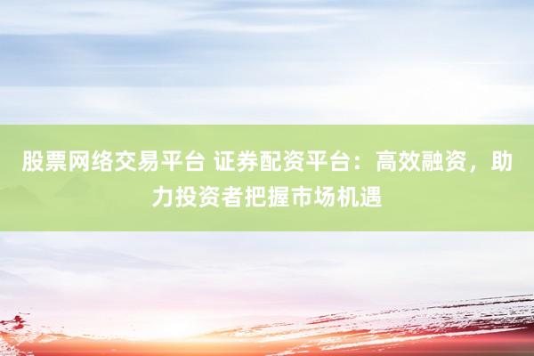股票网络交易平台 证券配资平台：高效融资，助力投资者把握市场机遇