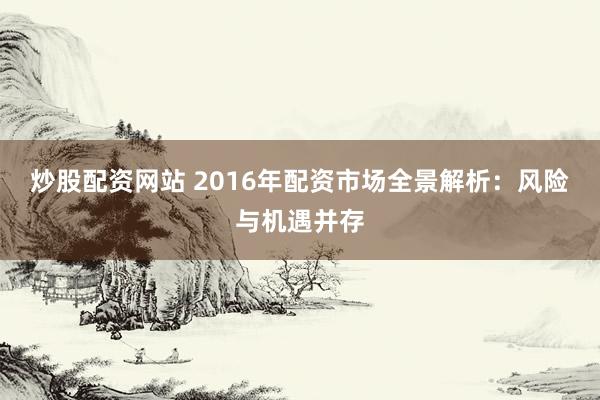 炒股配资网站 2016年配资市场全景解析：风险与机遇并存