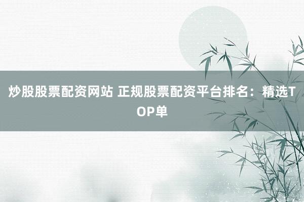 炒股股票配资网站 正规股票配资平台排名：精选TOP单