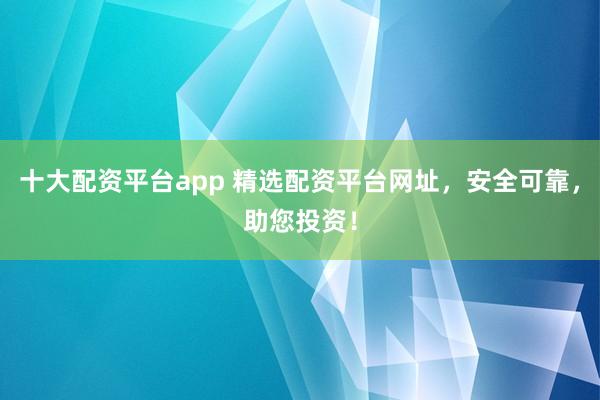 十大配资平台app 精选配资平台网址，安全可靠，助您投资！