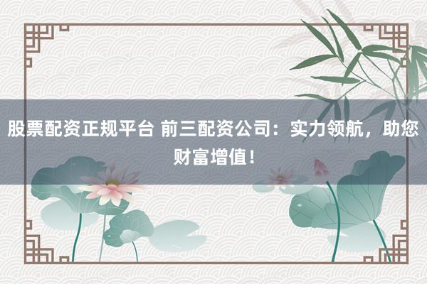 股票配资正规平台 前三配资公司：实力领航，助您财富增值！