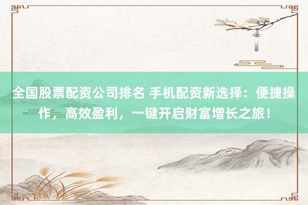 全国股票配资公司排名 手机配资新选择：便捷操作，高效盈利，一键开启财富增长之旅！