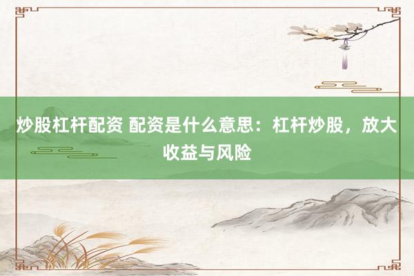 炒股杠杆配资 配资是什么意思：杠杆炒股，放大收益与风险
