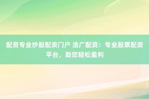 配资专业炒股配资门户 浩广配资：专业股票配资平台，助您轻松盈利