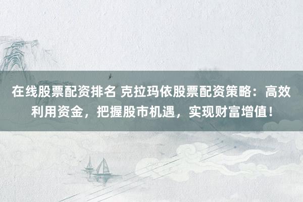 在线股票配资排名 克拉玛依股票配资策略：高效利用资金，把握股市机遇，实现财富增值！