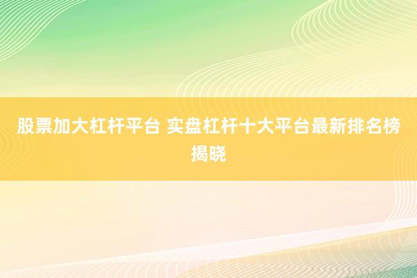 股票加大杠杆平台 实盘杠杆十大平台最新排名榜揭晓