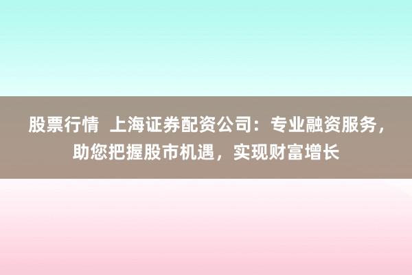 股票行情  上海证券配资公司：专业融资服务，助您把握股市机遇，实现财富增长