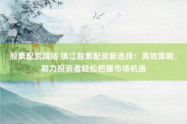 股票配资网站 镇江股票配资新选择：高效策略，助力投资者轻松把握市场机遇