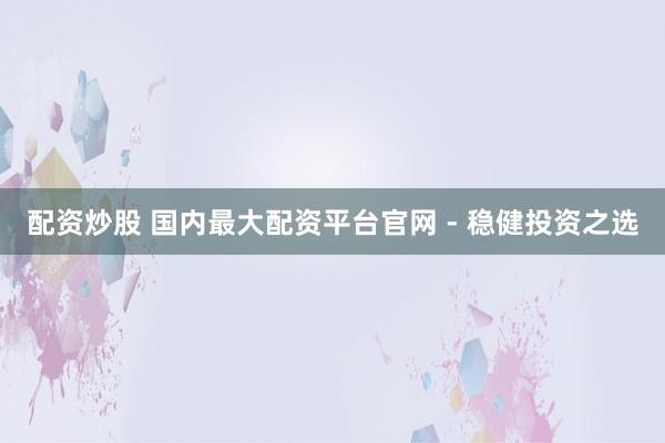配资炒股 国内最大配资平台官网 - 稳健投资之选