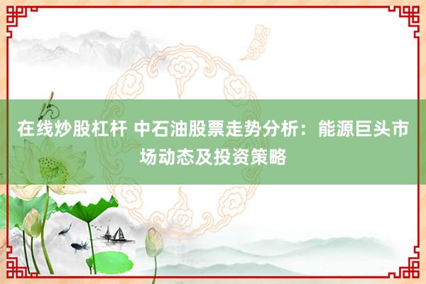 在线炒股杠杆 中石油股票走势分析：能源巨头市场动态及投资策略