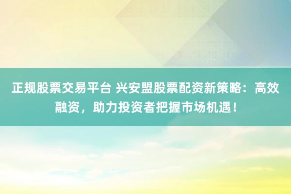 正规股票交易平台 兴安盟股票配资新策略：高效融资，助力投资者把握市场机遇！