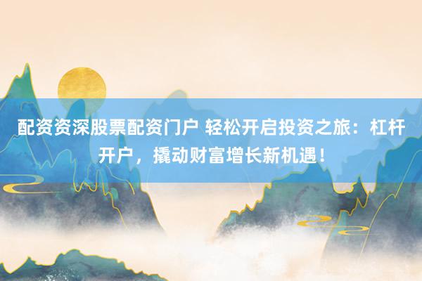 配资资深股票配资门户 轻松开启投资之旅：杠杆开户，撬动财富增长新机遇！
