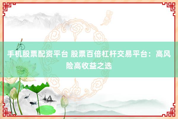 手机股票配资平台 股票百倍杠杆交易平台：高风险高收益之选