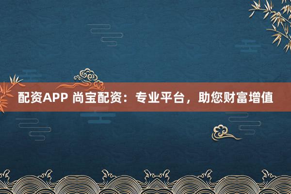 配资APP 尚宝配资：专业平台，助您财富增值