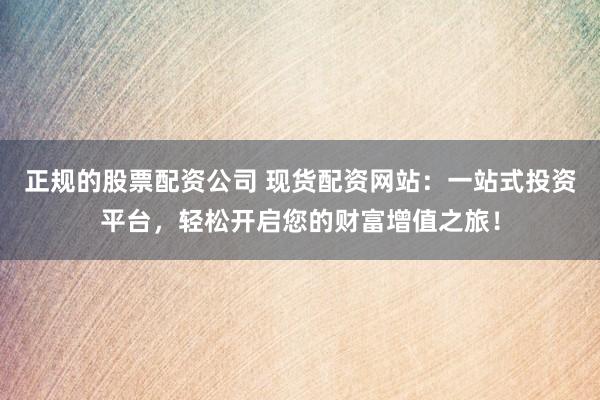 正规的股票配资公司 现货配资网站：一站式投资平台，轻松开启您的财富增值之旅！