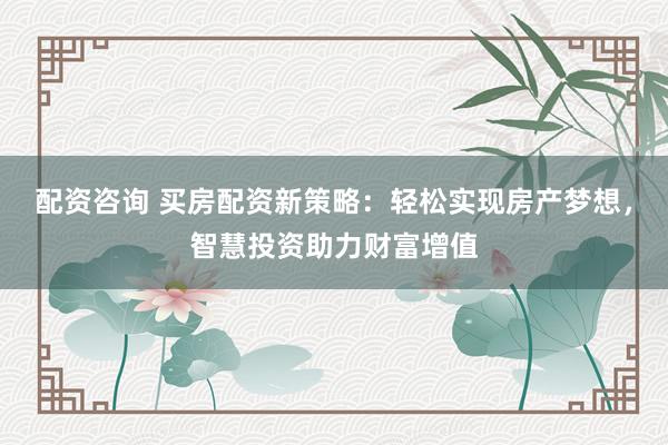 配资咨询 买房配资新策略：轻松实现房产梦想，智慧投资助力财富增值