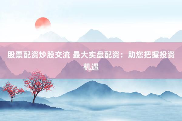 股票配资炒股交流 最大实盘配资：助您把握投资机遇