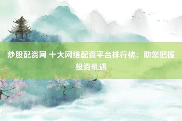 炒股配资网 十大网络配资平台排行榜：助您把握投资机遇