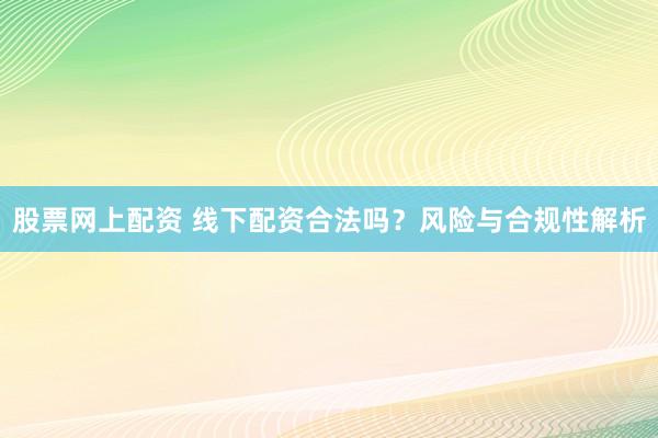 股票网上配资 线下配资合法吗？风险与合规性解析
