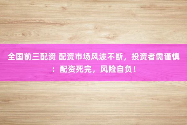 全国前三配资 配资市场风波不断，投资者需谨慎：配资死完，风险自负！