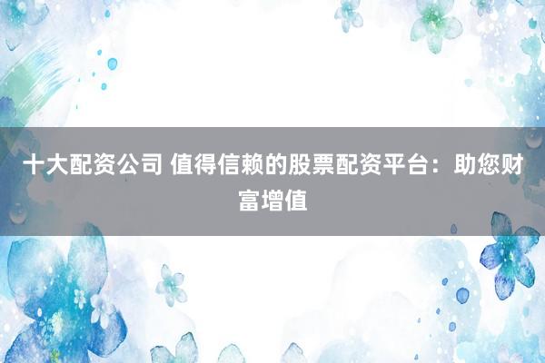 十大配资公司 值得信赖的股票配资平台：助您财富增值
