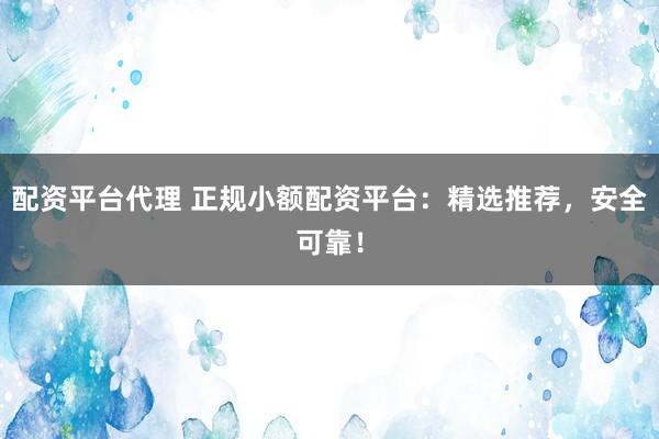 配资平台代理 正规小额配资平台：精选推荐，安全可靠！