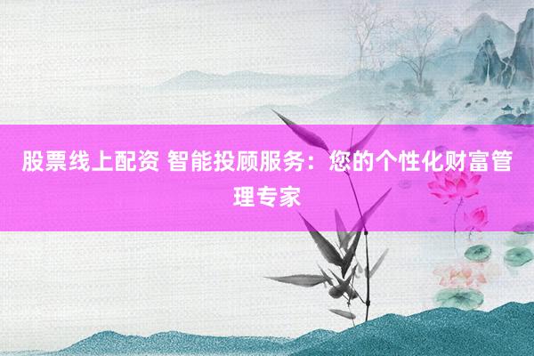 股票线上配资 智能投顾服务：您的个性化财富管理专家