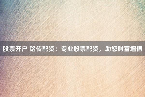 股票开户 铭传配资：专业股票配资，助您财富增值