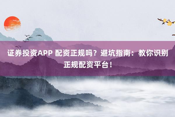 证券投资APP 配资正规吗？避坑指南：教你识别正规配资平台！