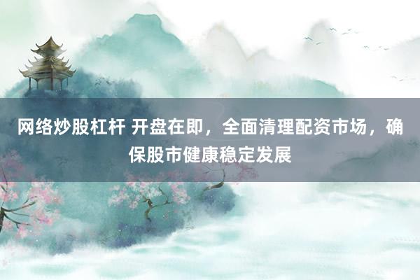 网络炒股杠杆 开盘在即，全面清理配资市场，确保股市健康稳定发展