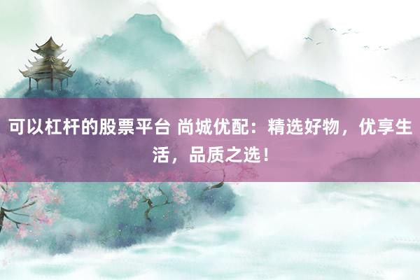 可以杠杆的股票平台 尚城优配：精选好物，优享生活，品质之选！