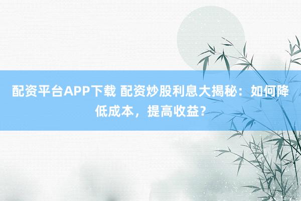 配资平台APP下载 配资炒股利息大揭秘：如何降低成本，提高收益？
