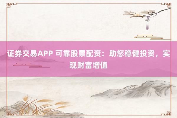 证券交易APP 可靠股票配资：助您稳健投资，实现财富增值