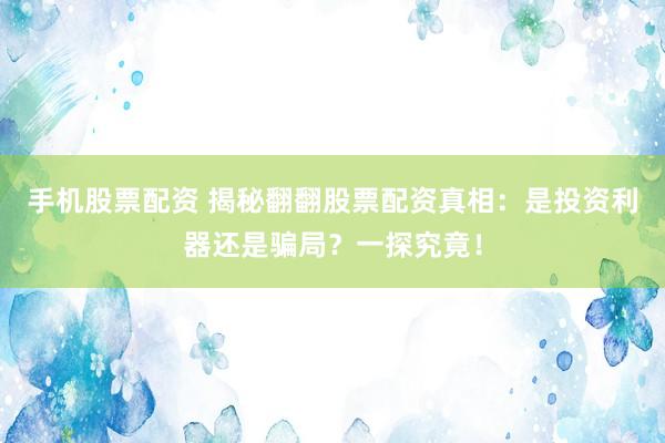 手机股票配资 揭秘翻翻股票配资真相：是投资利器还是骗局？一探究竟！