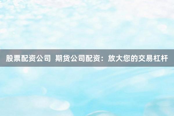 股票配资公司  期货公司配资：放大您的交易杠杆