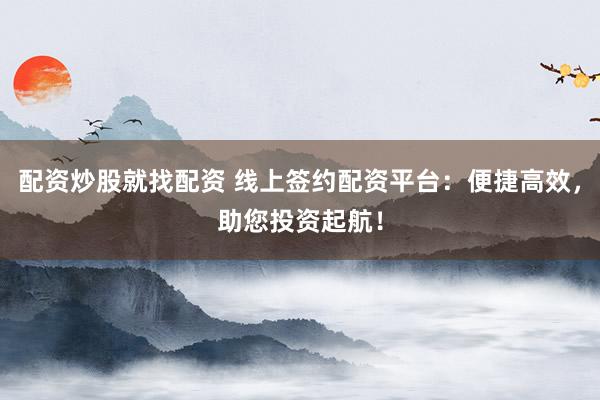 配资炒股就找配资 线上签约配资平台：便捷高效，助您投资起航！