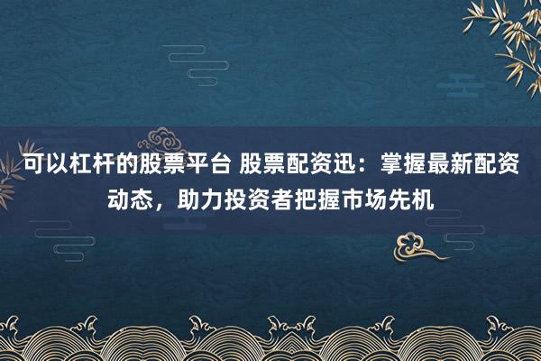 可以杠杆的股票平台 股票配资迅：掌握最新配资动态，助力投资者把握市场先机