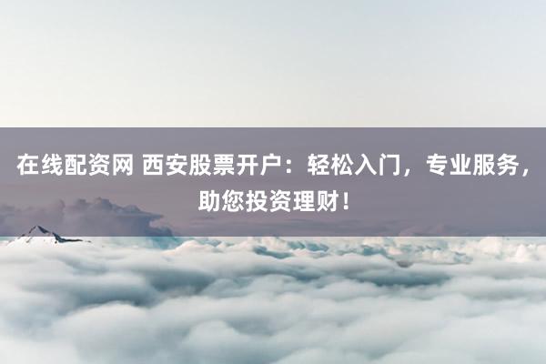 在线配资网 西安股票开户：轻松入门，专业服务，助您投资理财！