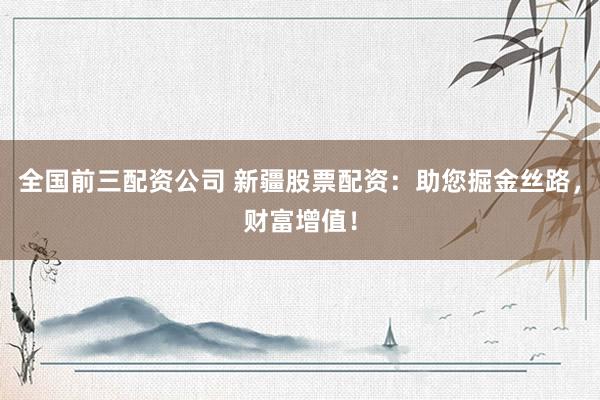 全国前三配资公司 新疆股票配资：助您掘金丝路，财富增值！