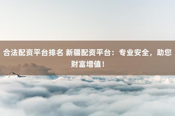 合法配资平台排名 新疆配资平台：专业安全，助您财富增值！