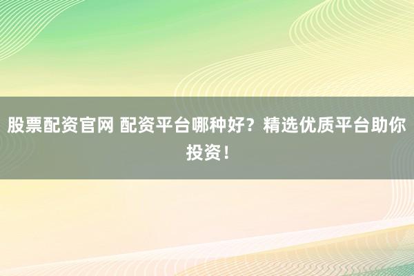 股票配资官网 配资平台哪种好？精选优质平台助你投资！