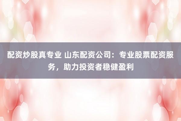 配资炒股真专业 山东配资公司：专业股票配资服务，助力投资者稳健盈利