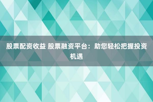 股票配资收益 股票融资平台：助您轻松把握投资机遇