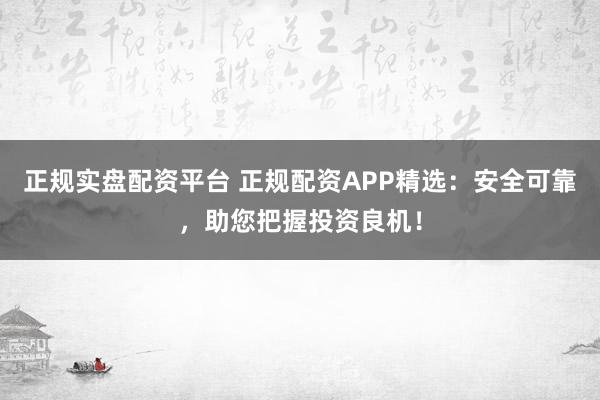 正规实盘配资平台 正规配资APP精选：安全可靠，助您把握投资良机！