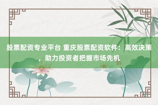 股票配资专业平台 重庆股票配资软件：高效决策，助力投资者把握市场先机