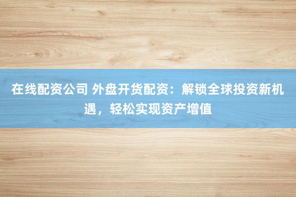 在线配资公司 外盘开货配资：解锁全球投资新机遇，轻松实现资产增值